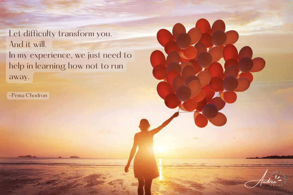 Let difficulty transform you. And it will. In my experience, we just need to help in learning how not to run away. -Pema Chodron